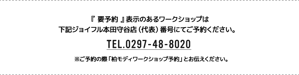 『 要予約 』表示のあるワークショップは下記ジョイフル本田守谷店（代表）番号にてご予約ください。 TEL.0297-48-8020 ※ご予約の際「柏モディワークショップ予約」とお伝えください。