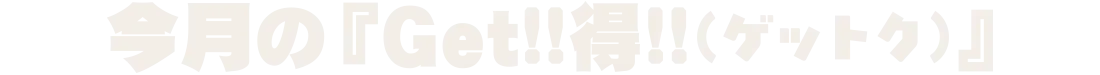 今月の『Get!!得!!(ゲットク)』