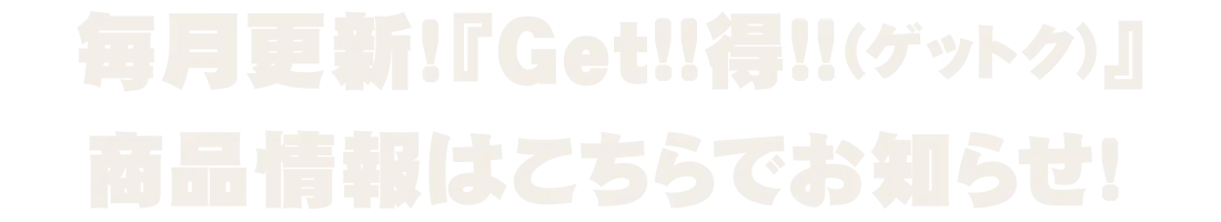 毎月更新!『Get!!得!!(ゲットク)』商品情報はこちらでお知らせ!